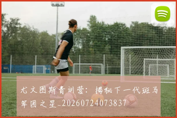 尤文图斯青训营:揭秘下一代斑马军团之星_20260724073837