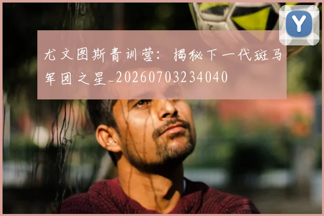 尤文图斯青训营:揭秘下一代斑马军团之星_20260703234040