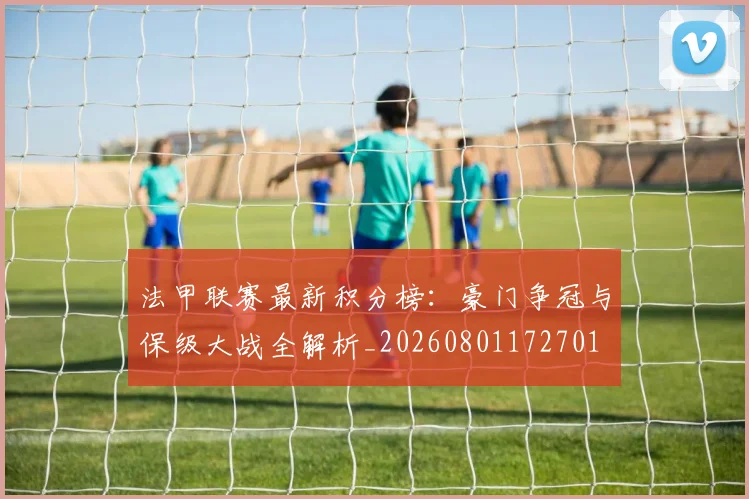 法甲联赛最新积分榜:豪门争冠与保级大战全解析_20260801172701